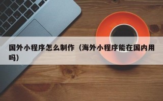 曲靖国外小程序怎么制作（海外小程序能在国内用吗）