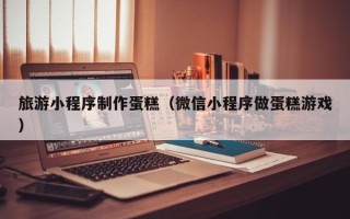 曲靖旅游小程序制作蛋糕（微信小程序做蛋糕游戏）